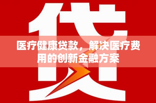 大内医疗健康贷款，解决医疗费用的创新金融方案