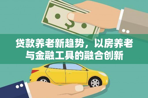 大内贷款养老新趋势，以房养老与金融工具的融合创新